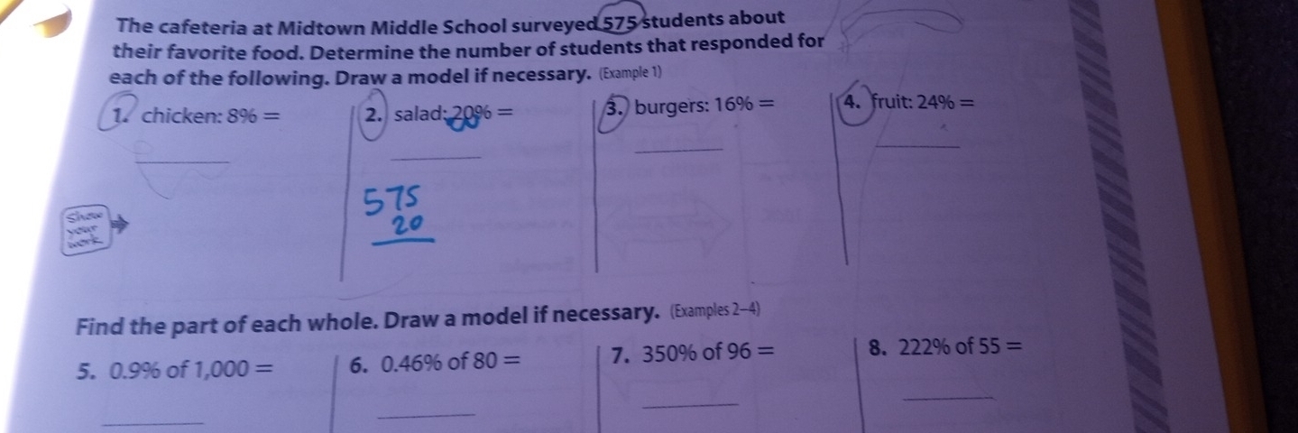 The cafeteria at Midtown Middle School surveyed 575 students about 
their favorite food. Determine the number of students that responded for 
each of the following. Draw a model if necessary. (Example 1) 
1. chicken: 8% = 2. salad:20% = 3. burgers: 16% = 4. fruit: 24% =
_ 
_ 
_ 
_ 

Find the part of each whole. Draw a model if necessary. (Examples 2-4) 
5. 0.9% of 1,000= 6. 0.46° % of 80= 7. 350% o 96= 8. 222% of55=
_ 
_ 
_ 
_