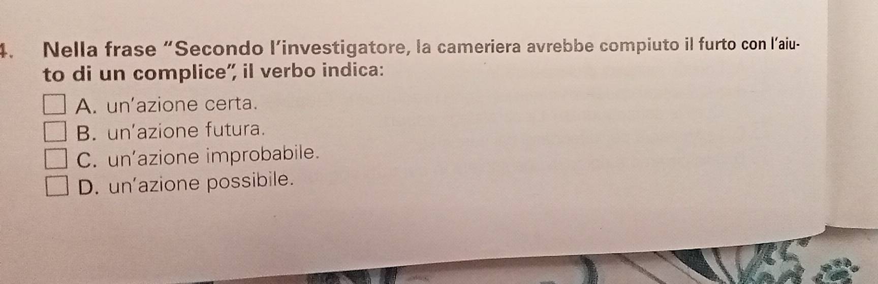 Nella frase “Secondo l’investigatore, la cameriera avrebbe compiuto il furto con l’aiu-
to di un complice” il verbo indica:
A. unazione certa.
B. un'azione futura.
C. un'azione improbabile.
D. un'azione possibile.