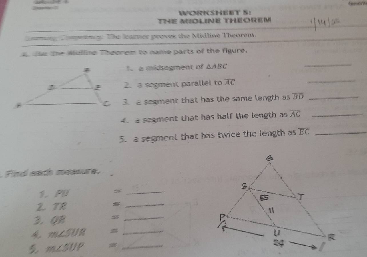 WORKSHEET S: 
THE MIDLINE THEOREM 
Carning Compeieny: The leamer proves the Midline Theorem. 
o due the Midline Theorem to name parts of the figure. 
1. a midsegment of △ ABC
_ 
2. a segment parallel to overline AC
_ 
3. a segment that has the same length as overline BD _ 
a segment that has half the length as overline AC _ 
5. a segment that has twice the length as overline EC _ 
.Find each measure. 
1. PU = _ 
2 TR 
_= 
3. QR
_=
m∠ SUR _ 
_ m∠ SUP