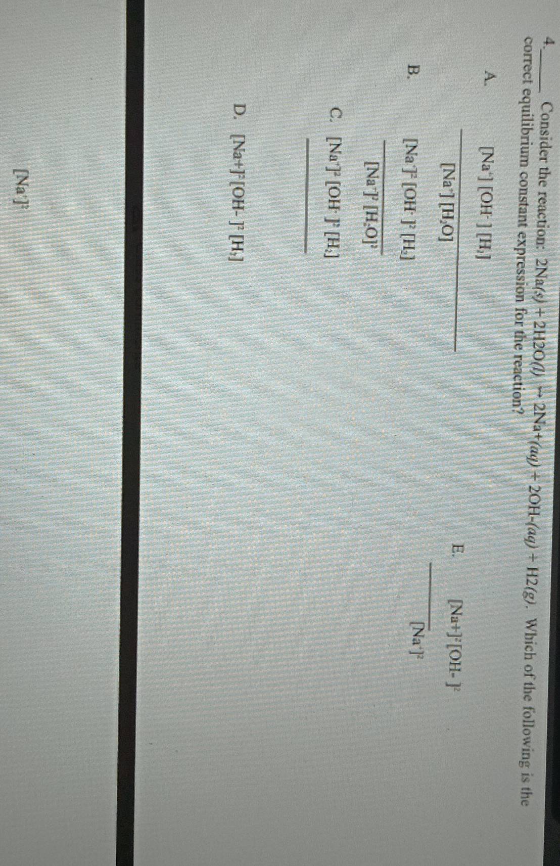 4._ Consider the reaction: 2Na(s)+2H2O(l)to 2Na+(aq)+2OH-(aq)+H2(g). Which of the following is the
correct equilibrium constant expression for the reaction?
A. frac [Na^+][OH^-][H_2][Na^+][H_2O]
E. [Na+]^2[OH-]^2
_
B. frac [Na^(2+)]^2[OH^-]^2[H_2][Na^-]^2[H_2O]^2
[Na^+]^2
C. [Na^+]^2[OH^-]^2[H_2]
_
_ 
D. [Na+]^2[OH-]^2[H_2]
[Na']²