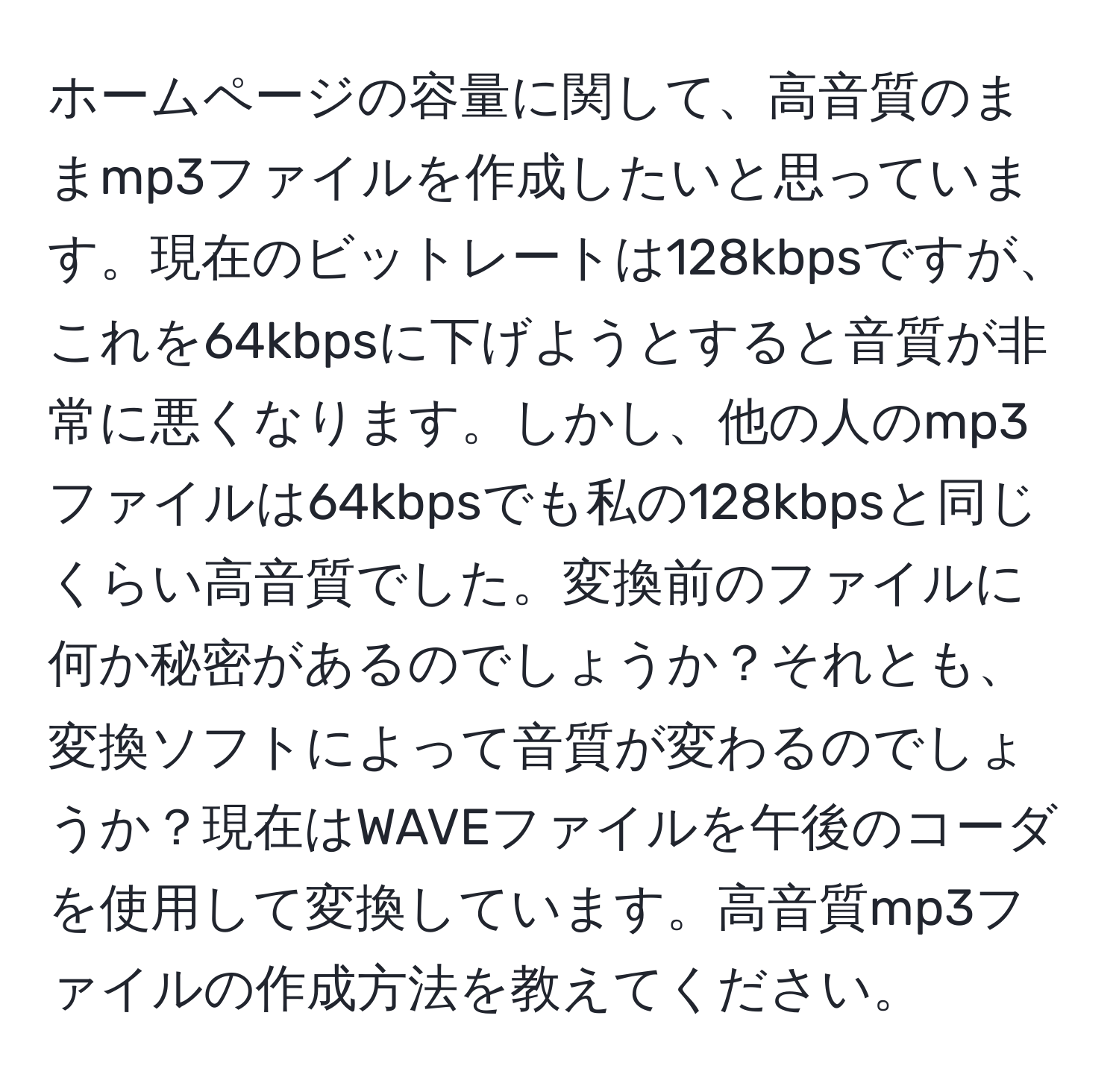 ホームページの容量に関して、高音質のままmp3ファイルを作成したいと思っています。現在のビットレートは128kbpsですが、これを64kbpsに下げようとすると音質が非常に悪くなります。しかし、他の人のmp3ファイルは64kbpsでも私の128kbpsと同じくらい高音質でした。変換前のファイルに何か秘密があるのでしょうか？それとも、変換ソフトによって音質が変わるのでしょうか？現在はWAVEファイルを午後のコーダを使用して変換しています。高音質mp3ファイルの作成方法を教えてください。