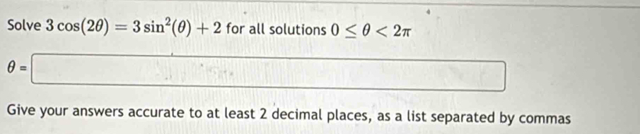 Solve 3cos (2θ )=3sin^2(θ )+2 for all solutions 0≤ θ <2π
θ =□  1/2 
□ 
Give your answers accurate to at least 2 decimal places, as a list separated by commas