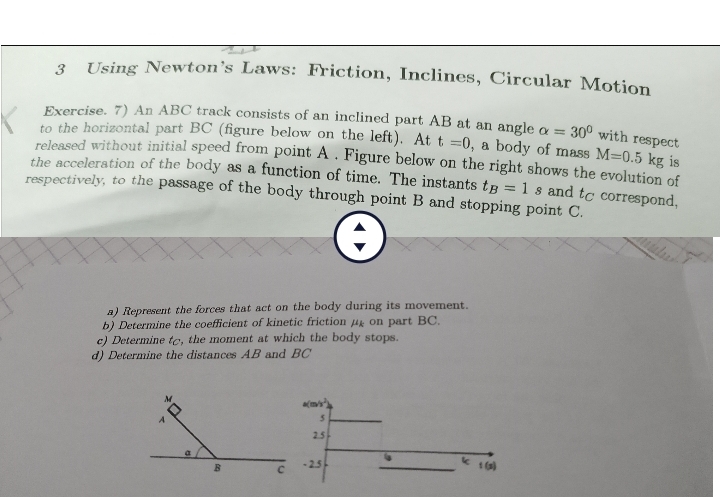 Using Newton’s Laws: Friction, Inclines, Circular Motion 
Exercise. 7) An ABC track consists of an inclined part AB at an angle alpha =30° with respect 
to the horizontal part BC (figure below on the left). At t=0 , a body of mass M=0.5kg is 
released without initial speed from point A. Figure below on the right shows the evolution of 
the acceleration of the body as a function of time. The instants t_B=1s and tá correspond, 
respectively, to the passage of the body through point B and stopping point C. 
a) Represent the forces that act on the body during its movement. 
b) Determine the coefficient of kinetic friction μon part BC. 
c) Determine t, the moment at which the body stops. 
d) Determine the distances AB and BC
a(m/s^2
5
2.5
k
- 2.5 f (2)