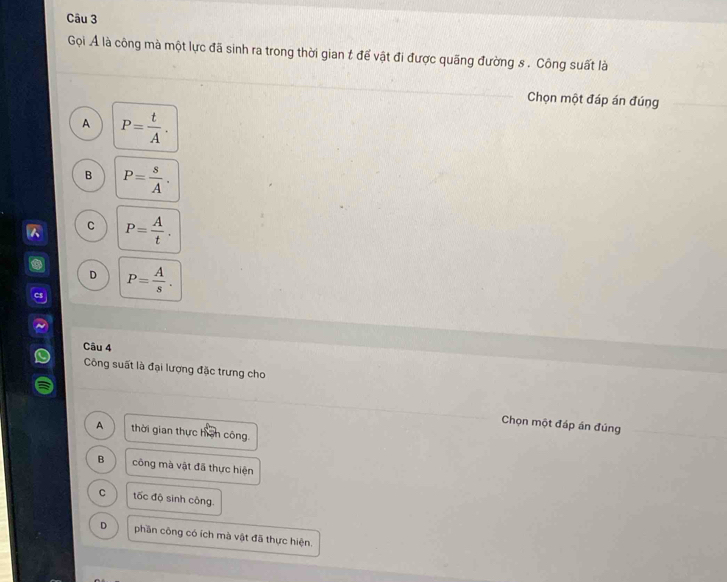 Gọi Ả là công mà một lực đã sinh ra trong thời gian t để vật đi được quãng đường s . Công suất là
Chọn một đáp án đúng
A P= t/A .
B P= s/A .
C P= A/t .
D P= A/s . 
Câu 4
Công suất là đại lượng đặc trưng cho
Chọn một đáp án đúng
A thời gian thực hàn công.
B công mà vật đã thực hiện
C tốc độ sinh công.
D phần công có ích mà vật đã thực hiện.