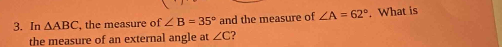 In △ ABC , the measure of ∠ B=35° and the measure of ∠ A=62°. What is 
the measure of an external angle at ∠ C ?