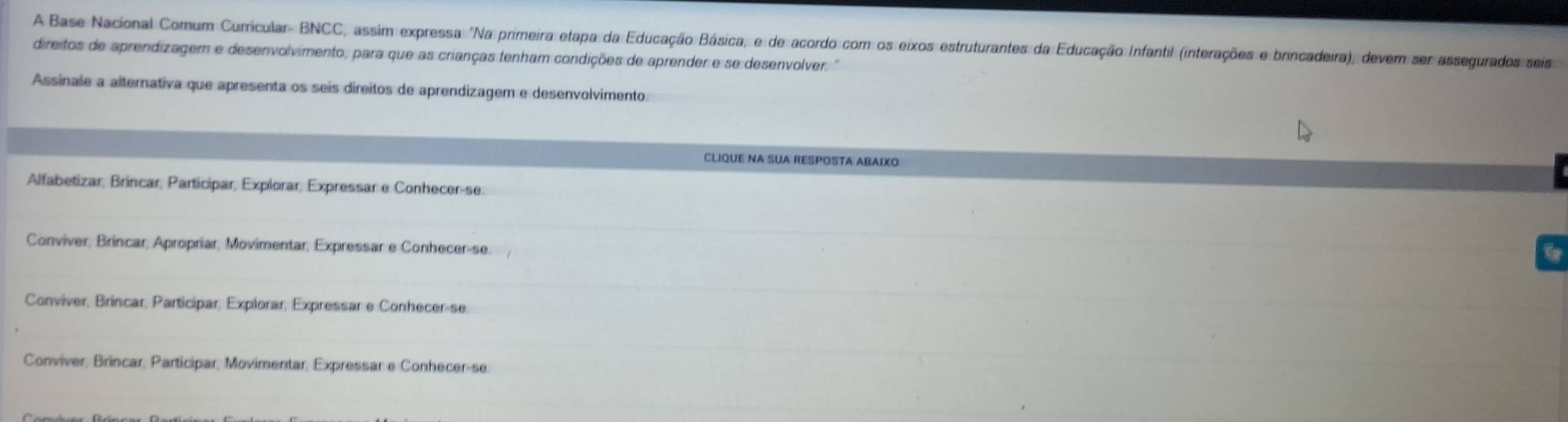 A Base Nacional Comum Curricular- BNCC, assim expressa "Na primeira etapa da Educação Básica, e de acordo com os eixos estruturantes da Educação Infantil (interações e brincadeira), devem ser assegurados seis
direitos de aprendizagem e desenvolvimento, para que as crianças tenham condições de aprender e se desenvolver. "
Assinale a alternativa que apresenta os seis direitos de aprendizagem e desenvolvimento:
CLIqUE NA SUA RESPOSTA ABAIXo
Alfabetizar, Bríncar, Participar, Explorar, Expressar e Conhecer-se.
Conviver, Brincar, Apropriar, Movimentar, Expressar e Conhecer-se.
Conviver, Brincar, Participar, Explorar, Expressar e Conhecer-se
Conviver, Brincar, Participar, Movimentar, Expressar e Conhecer-se.