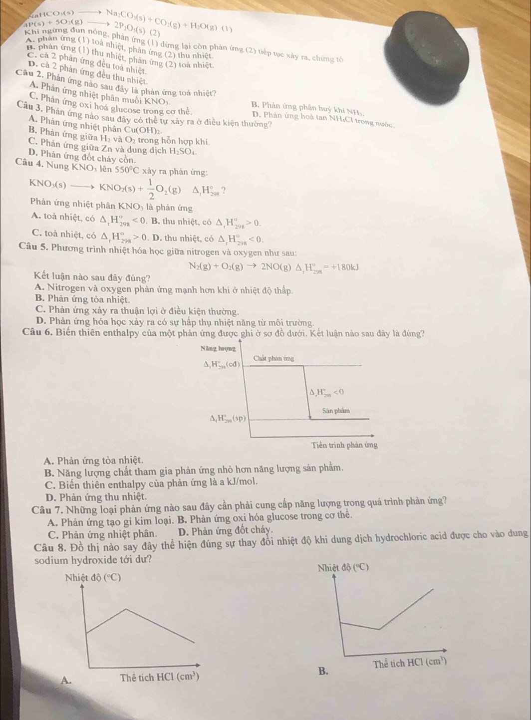 a  C  O
2P_2O_5(s)
4P(s)+5O_2(g) Na_2CO_3(s)+CO_2(g)+H_2O(g)(l) (2)
Khi ngừng dun nóng, phân ứng (1) dừng lại còn phản ứng (2) tiếp tục xảy ra, chứng tời
A. phần ứng (1) toà nhiệt, phản ứng (2) thu nhiệt
B. phản ứng (1) thu nhiệt, phản ứng (2) toà nhiệt.
C. cả 2 phản ứng đều toà nhiệt.
D. cả 2 phản ứng đều thu nhiệt
Câu 2. Phản ứng nào sau đây là phản ứng toả nhiệt?
A. Phản ứng nhiệt phân muối KNOs
B. Phản ứng phân huỷ khí NHị,
C. Phản ứng oxi hoá glucose trong cơ thể D. Phản ứng hoà tan NH₄Cl trong nước.
Câu 3. Phản ứng nào sau đây có thể tự xảy ra ở điều kiện thường?
A. Phản ứng nhiệt phân ( Cu(OH)_2.
B. Phản ứng giữa H_2 à O_2 trong hỗn hợp khí.
C. Phản ứng giữa Znva dung dịch H_2SO_4
D. Phản ứng đốt cháy cồn.
Câu 4. Nung KNO_3 lên 550°C xảy ra phản ứng:
KN O_3(s)to KNO_2(s)+ 1/2 O_2(g) △ _rH_(298)° ?
Phản ứng nhiệt phân KNO₃ là phản ứng
A. toả nhiệt, có △ _rH_(298)^o<0. .E 3. thu nhiệt, có △ _rH_(298)^o>0.
C. toả nhiệt, có △ _rH_(298)°>0.D thu nhiệt, có △ _rH_(298)°<0.
Câu 5. Phương trình nhiệt hóa học giữa nitrogen và oxygen như sau:
N_2(g)+O_2(g)to 2NO(g)△ _rH_(298)°=+180kJ
Kết luận nào sau đây đúng?
A. Nitrogen và oxygen phản ứng mạnh hơn khi ở nhiệt độ thấp.
B. Phản ứng tỏa nhiệt.
C. Phản ứng xảy ra thuận lợi ở điều kiện thường.
D. Phản ứng hóa học xảy ra có sự hấp thụ nhiệt năng từ môi trường.
Câu 6. Biến thiên enthalpy của một phản ứng được ghi ở sơ đồ dưới. Kết luận nào sau đây là đúng?
Năng hượng
Chất phân ứng
△ _1H_(2n)^n(cd)
,H_(2m)°<0</tex>
Sân phẩm
△ _fH_(298)°(sp)
Tiền trình phản ứng
A. Phản ứng tỏa nhiệt.
B. Năng lượng chất tham gia phản ứng nhỏ hơn năng lượng sản phẩm.
C. Biến thiên enthalpy của phản ứng là a kJ/mol.
D. Phản ứng thu nhiệt.
Câu 7. Những loại phản ứng nào sau đây cần phải cung cấp năng lượng trong quá trình phản ứng?
A. Phản ứng tạo gi kim loại. B. Phản ứng oxi hóa glucose trong cơ thể.
C. Phản ứng nhiệt phân. D. Phản ứng đốt cháy.
Câu 8. Đồ thị nào say đây thể hiện đúng sự thay đổi nhiệt độ khi dung dịch hydrochloric acid được cho vào dung
sodium hydroxide tới dư?
B.