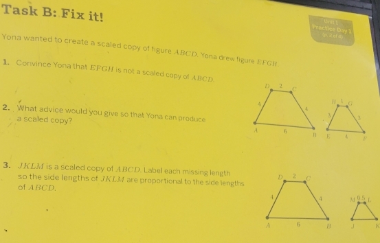 Task B: Fix it! 
Practice Day 1 (p.2 n1 4) 
Yona wanted to create a scaled copy of figure ABCD. Yona drew figure EFGH
1. Convince Yona that EFGH is not a scaled copy of ABCD. 
2. What advice would you give so that Yona can produce 
a scaled copy? 
3. JKLM is a scaled copy of ABCD. Label each missing length 
so the side lengths of JKLM are proportional to the side lengths 
of ABCD,
0.5 t
J K