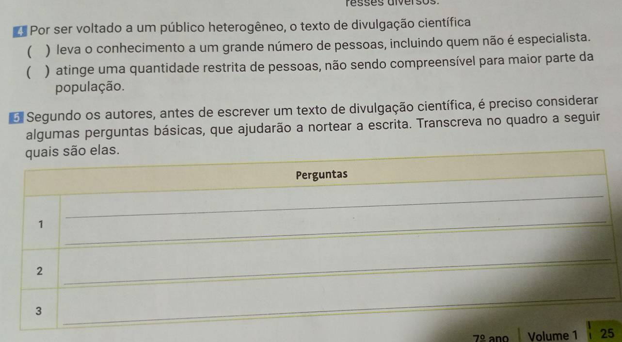 résses alversos
Por ser voltado a um público heterogêneo, o texto de divulgação científica
( ) leva o conhecimento a um grande número de pessoas, incluindo quem não é especialista.
( ) atinge uma quantidade restrita de pessoas, não sendo compreensível para maior parte da
população.
o Segundo os autores, antes de escrever um texto de divulgação científica, é preciso considerar
algumas perguntas básicas, que ajudarão a nortear a escrita. Transcreva no quadro a seguir
7^(_ circ) ano Volume 1 25