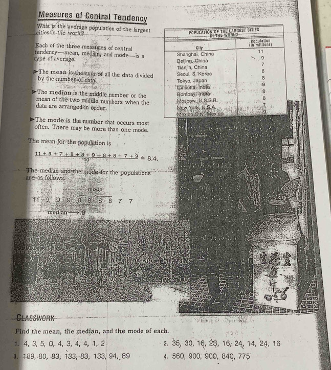 Measures of Central Tendency 
What is the average population of the largest 
cities/in the world? 
Each of the three measures of central 
tendency—mean, median, and mode—is a 
type of average. 
The mean is the sum of all the data divided 
by the number of data. 
The median is the middle number or the 
mean of the two middle numbers when the 
data are arranged in order. 
The mode is the number that occurs most 
often. There may be more than one mode. 
The mean for the population is
 (11+9+7+8+8+9+8+8+7+9)/10 =8.4. 
The median and the mode for the populations 
are as follows. 
mode
11 - 9 9 9 87-8-8-77
median 8 
Classwork 
Find the mean, the median, and the mode of each. 
1. 4, 3, 5, 0, 4, 3, 4, 4, 1, 2 z. 35, 30, 16, 23, 16, 24, 14, 24, 16
3. 189, 80, 83, 133, 83, 133, 94, 89 4. 560, 900, 900, 840, 775