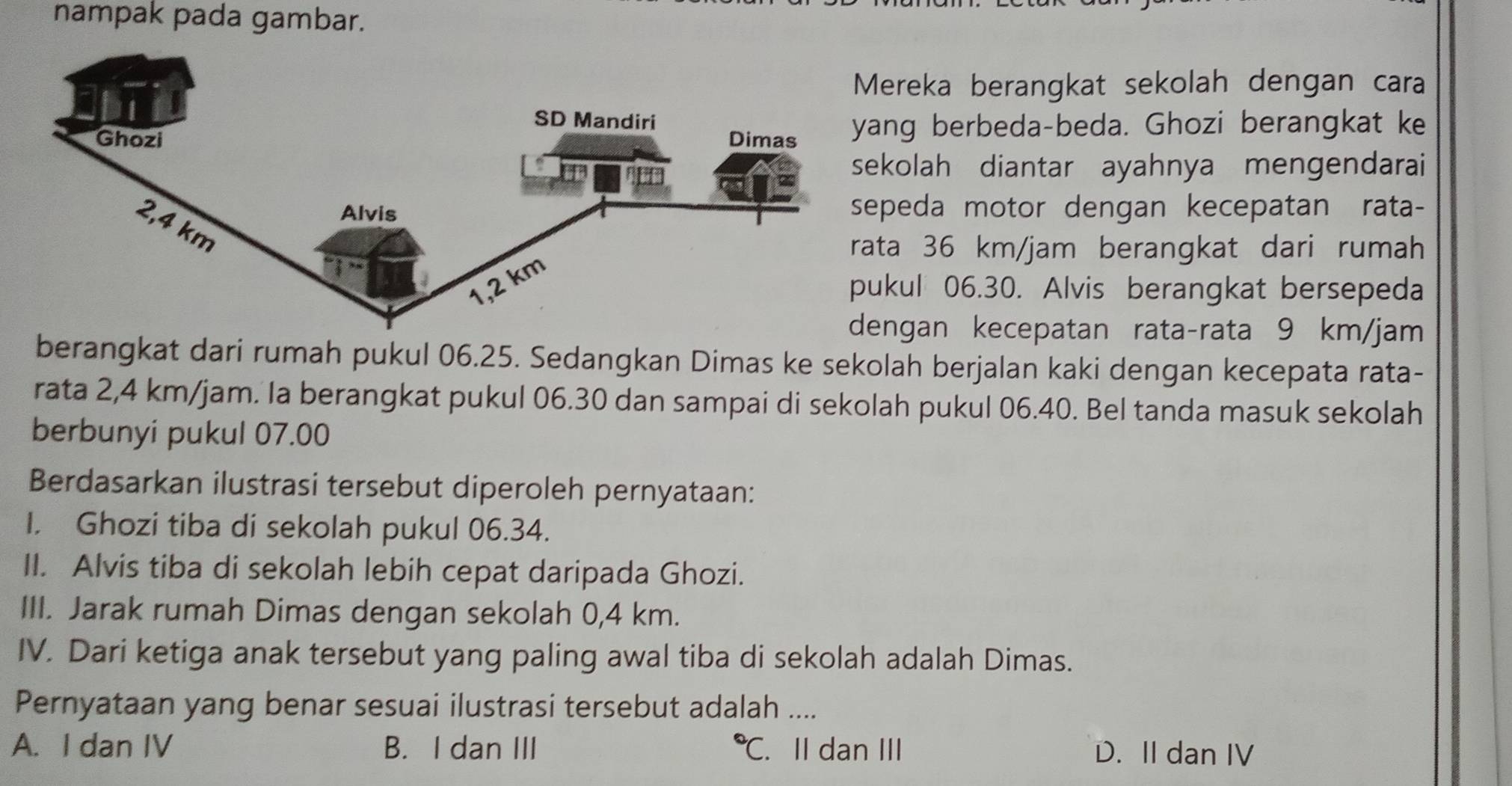 nampak pada gambar.
ereka berangkat sekolah dengan cara
ng berbeda-beda. Ghozi berangkat ke
kolah diantar ayahnya mengendarai
peda motor dengan kecepatan rata-
ta 36 km/jam berangkat dari rumah
kul 06.30. Alvis berangkat bersepeda
ngan kecepatan rata-rata 9 km/jam
berangkat dari rumah pukul 06.25. Sedangkan Dimas ke sekolah berjalan kaki dengan kecepata rata-
rata 2,4 km/jam. la berangkat pukul 06.30 dan sampai di sekolah pukul 06.40. Bel tanda masuk sekolah
berbunyi pukul 07.00
Berdasarkan ilustrasi tersebut diperoleh pernyataan:
I. Ghozi tiba di sekolah pukul 06.34.
II. Alvis tiba di sekolah lebih cepat daripada Ghozi.
III. Jarak rumah Dimas dengan sekolah 0,4 km.
IV. Dari ketiga anak tersebut yang paling awal tiba di sekolah adalah Dimas.
Pernyataan yang benar sesuai ilustrasi tersebut adalah ....
A. I dan IV B. I dan III *C. II dan III D. II dan IV