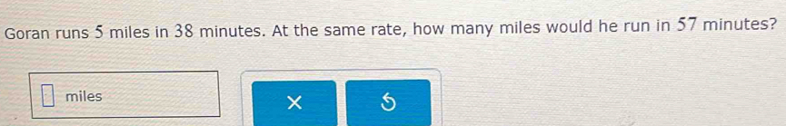 Goran runs 5 miles in 38 minutes. At the same rate, how many miles would he run in 57 minutes?
miles