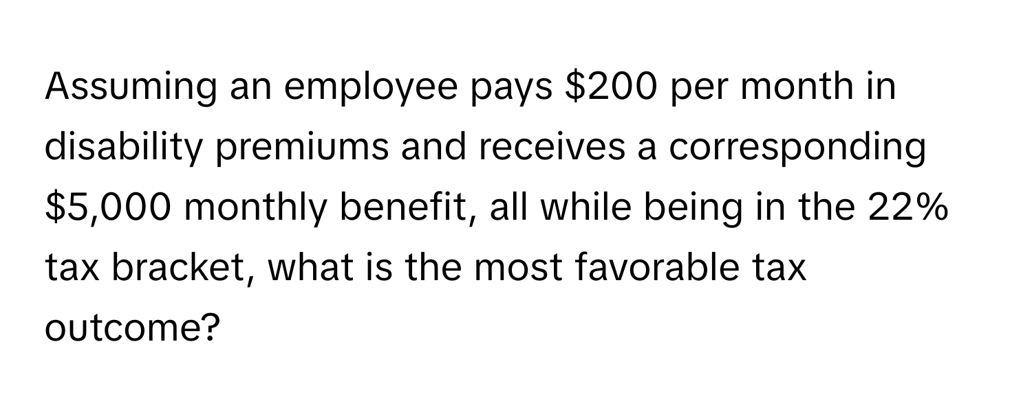 Assuming an employee pays $200 per month in disability premiums and receives a corresponding $5,000 monthly benefit, all while being in the 22% tax bracket, what is the most favorable tax outcome?