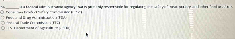 he _is a federal administrative agency that is primarily responsible for regulating the safety of meat, poultry, and other food products.
Consumer Product Safety Commission (CPSC)
Food and Drug Administration (FDA)
Federal Trade Commission (FTC)
U.S. Department of Agriculture (USDA)