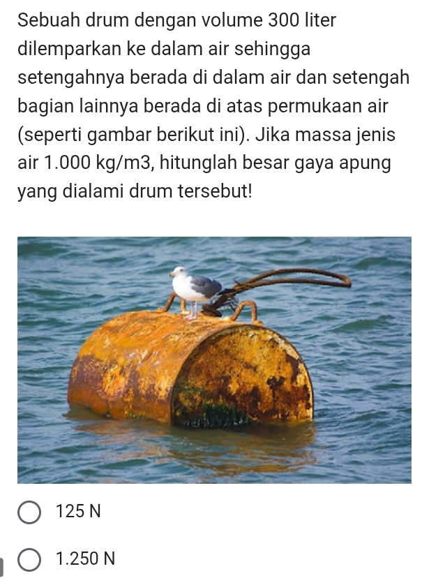 Sebuah drum dengan volume 300 liter
dilemparkan ke dalam air sehingga
setengahnya berada di dalam air dan setengah
bagian lainnya berada di atas permukaan air
(seperti gambar berikut ini). Jika massa jenis
air 1.000 kg/m3, hitunglah besar gaya apung
yang dialami drum tersebut!
125 N
1.250 N