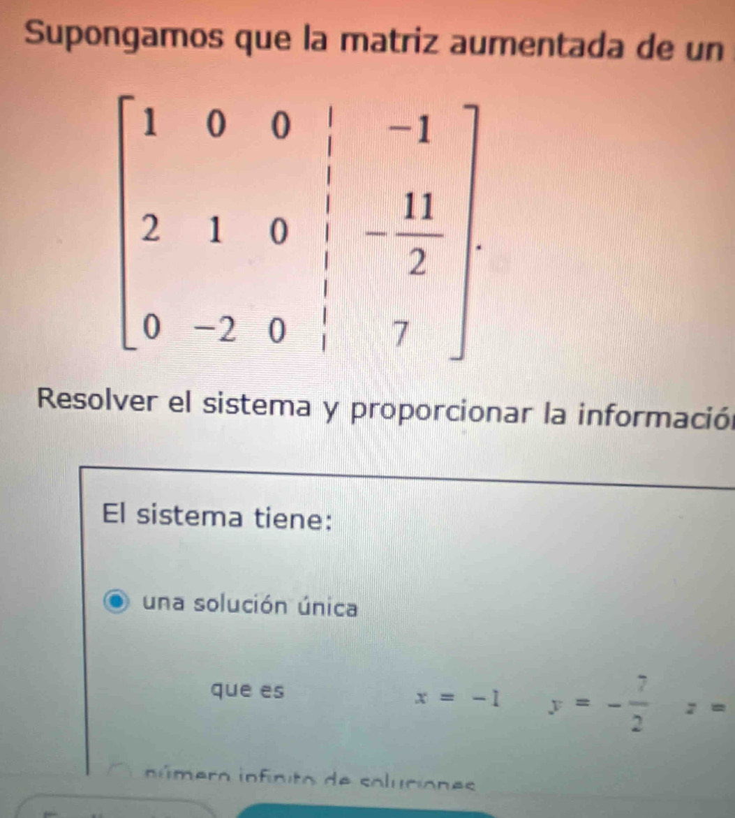 Supongamos que la matriz aumentada de un
Resolver el sistema y proporcionar la información
El sistema tiene:
una solución única
que es
x=-1 y=- 7/2 z=
n ú mero infinito de soluciones