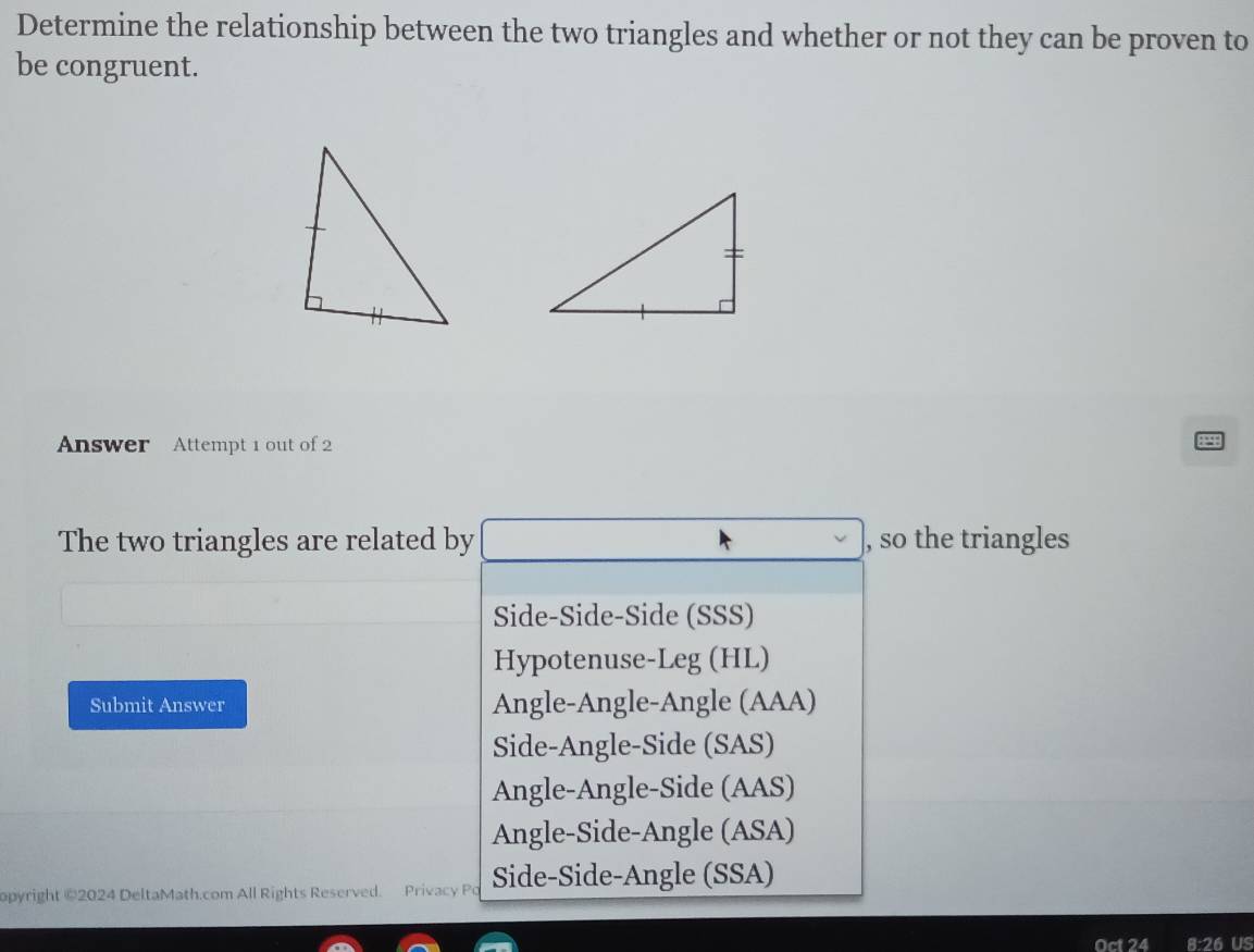 Determine the relationship between the two triangles and whether or not they can be proven to
be congruent.
Answer Attempt 1 out of 2
The two triangles are related by , so the triangles
Side-Side-Side (SSS)
Hypotenuse-Leg (HL)
Submit Answer Angle-Angle-Angle (AAA)
Side-Angle-Side (SAS)
Angle-Angle-Side (AAS)
Angle-Side-Angle (ASA)
opyright ©2024 DeltaMath.com All Rights Reserved. Privacy Po Side-Side-Angle (SSA)
Oct 24 8:26 US