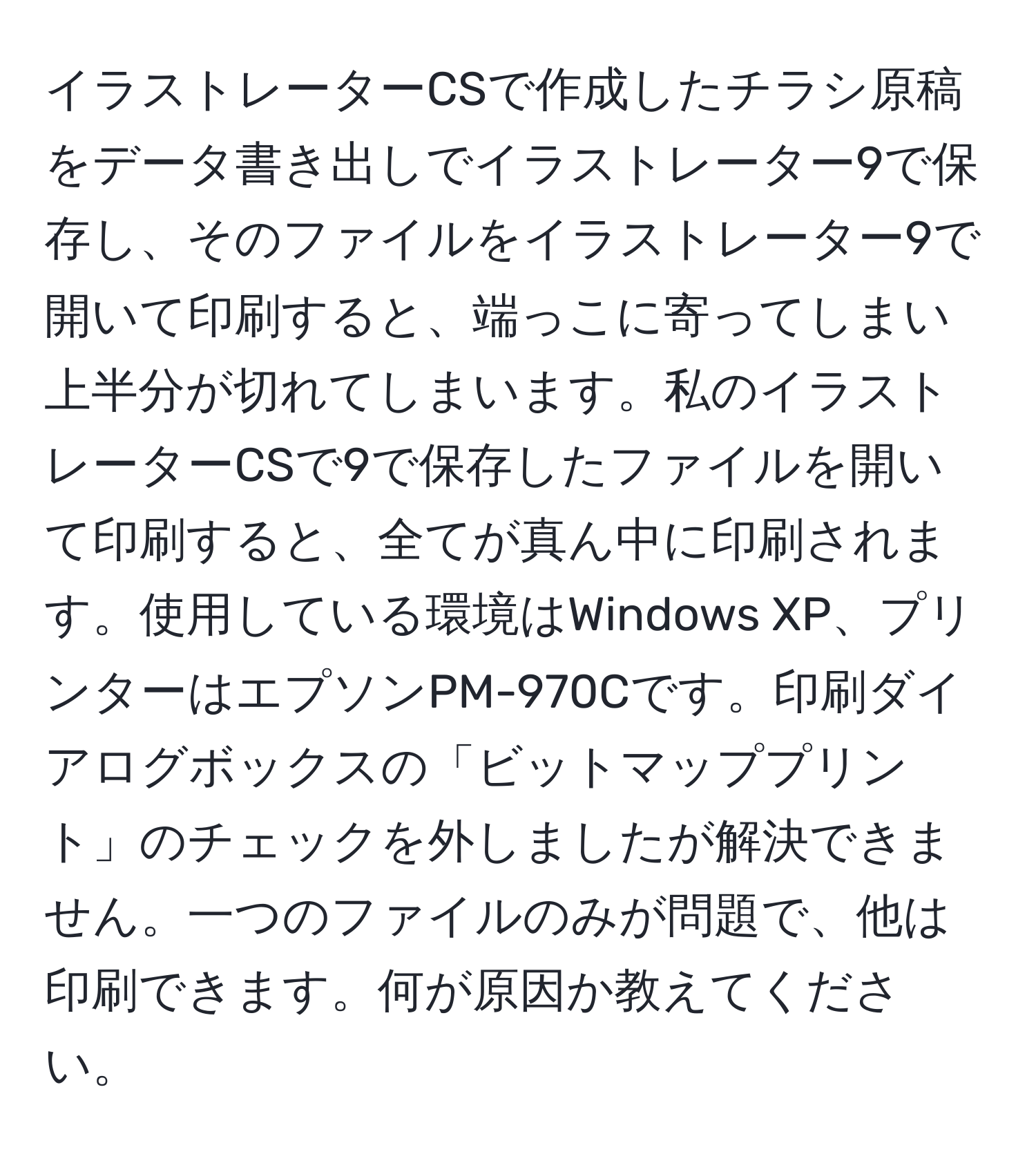 イラストレーターCSで作成したチラシ原稿をデータ書き出しでイラストレーター9で保存し、そのファイルをイラストレーター9で開いて印刷すると、端っこに寄ってしまい上半分が切れてしまいます。私のイラストレーターCSで9で保存したファイルを開いて印刷すると、全てが真ん中に印刷されます。使用している環境はWindows XP、プリンターはエプソンPM-970Cです。印刷ダイアログボックスの「ビットマッププリント」のチェックを外しましたが解決できません。一つのファイルのみが問題で、他は印刷できます。何が原因か教えてください。