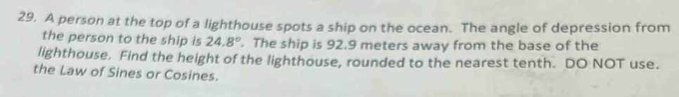 A person at the top of a lighthouse spots a ship on the ocean. The angle of depression from 
the person to the ship is 24.8°. The ship is 92.9 meters away from the base of the 
lighthouse. Find the height of the lighthouse, rounded to the nearest tenth. DO NOT use. 
the Law of Sines or Cosines.