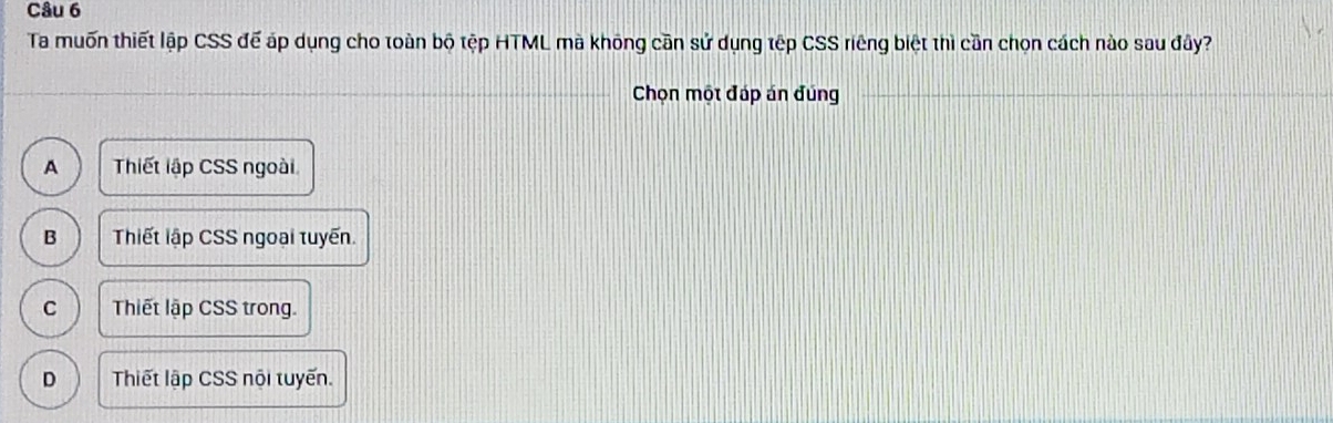 Ta muốn thiết lập CSS đế áp dụng cho toàn bộ tệp HTML mà không cần sử dụng tếp CSS riêng biệt thì cần chọn cách nào sau đây?
Chọn một đáp án đúng
A Thiết lập CSS ngoài
B Thiết lập CSS ngoại tuyến.
C Thiết lập CSS trong.
D Thiết lập CSS nội tuyến.