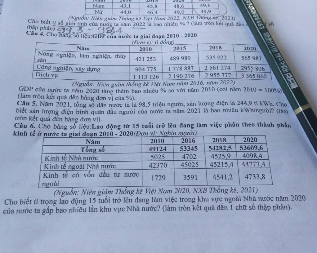 (Nguồn: Niên giám Thống kê Việt Nam 2022, NXB ê, 2023) 
Cho biết tỉ số giới tính của nước ta năm 2022 là bao nhiêu % ? (làm tròn kết quả đến 1 ? số 
thập phân) 
Câu 4. Cho bảng số liệu:GDP của nước ta giai đoạn 2010 - 2020 
(Nguồn: Niên giám thống kê Việt Nam năm 2016, năm 
GDP của nước ta năm 2020 tăng thêm bao nhiêu % so với năm 2010 (coi năm 2010=100% )
(làm tròn kết quả đến hàng đơn vị của %). 
Câu 5. Năm 2021, tổng số dân nước ta là 98, 5 triệu người, sản lượng điện là 244, 9 tỉ kWh. Cho 
biết sản lượng điện bình quân đầu người của nước ta năm 2021 là bao nhiêu kWh/người? (làm 
tròn kết quả đến hàng đơn vị). 
Câu 6. Cho bảng số liệu:Lao động từ 15 tuổi trở lên đang làm việc phân theo thành phần 
k 
(Nguồn: Niên giám Thống kê Việt Nam 2020, NXB Thốngê, 2 
Cho biết tỉ trọng lao động 15 tuổi trở lên đang làm việc trong khu vực ngoài Nhà nước năm 2020
của nước ta gấp bao nhiêu lần khu vực Nhà nước? (làm tròn kết quả đến 1 chữ số thập phân).