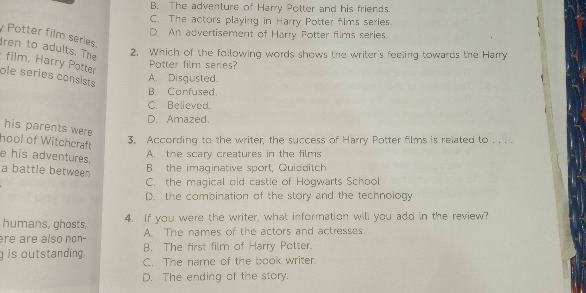 B. The adventure of Harry Potter and his friends.
C. The actors playing in Harry Potter films series.
D. An advertisement of Harry Potter films series.
Potter film series.
ren to adults. The
2. Which of the following words shows the writer’s feeling towards the Harry
film, Harry Potter
Potter film series?
ole series consists
A. Disgusted.
B. Confused.
C. Believed.
D. Amazed.
his parents were
hool of Witchcraft
3. According to the writer, the success of Harry Potter films is related to . . . .
e his adventures,
A. the scary creatures in the films
a battle between
B. the imaginative sport, Quidditch
C. the magical old castle of Hogwarts School
D. the combination of the story and the technology
humans, ghosts,
4. If you were the writer, what information will you add in the review?
A. The names of the actors and actresses.
ère are also non-
B. The first film of Harry Potter.
g is outstanding,
C. The name of the book writer.
D. The ending of the story.