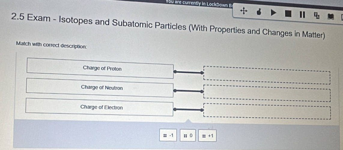 You are currently in LockDown B
E_U
2.5 Exam - Isotopes and Subatomic Particles (With Properties and Changes in Matter)
Match with correct description:
Charge of Proton
Charge of Neutron
Charge of Electron
::-1 :: 0 ::+1