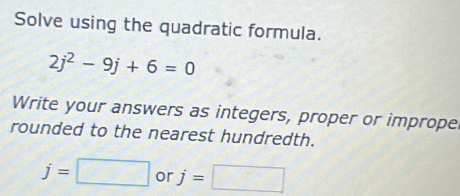 Solve using the quadratic formula.
2j^2-9j+6=0
Write your answers as integers, proper or imprope 
rounded to the nearest hundredth.
j=□ or j=□