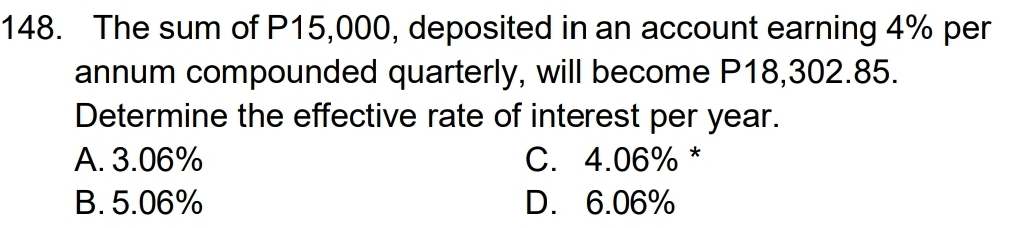 The sum of P15,000, deposited in an account earning 4% per
annum compounded quarterly, will become P18,302.85.
Determine the effective rate of interest per year.
A. 3.06% C. 4.06% *
B. 5.06% D. 6.06%