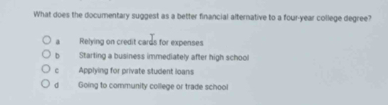 What does the documentary suggest as a better financial alternative to a four-year college degree?
a Relying on credit cards for expenses
Starting a business immediately after high school
C Applying for private student loans
d Going to community college or trade school