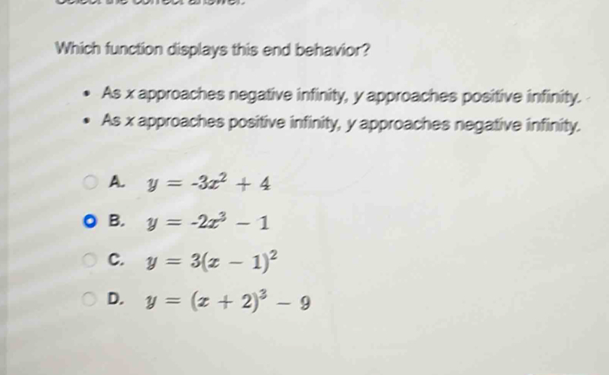 Which function displays this end behavior?
As x approaches negative infinity, y approaches positive infinity.
As x approaches positive infinity, y approaches negative infinity.
A. y=-3x^2+4
B. y=-2x^3-1
C. y=3(x-1)^2
D. y=(x+2)^3-9