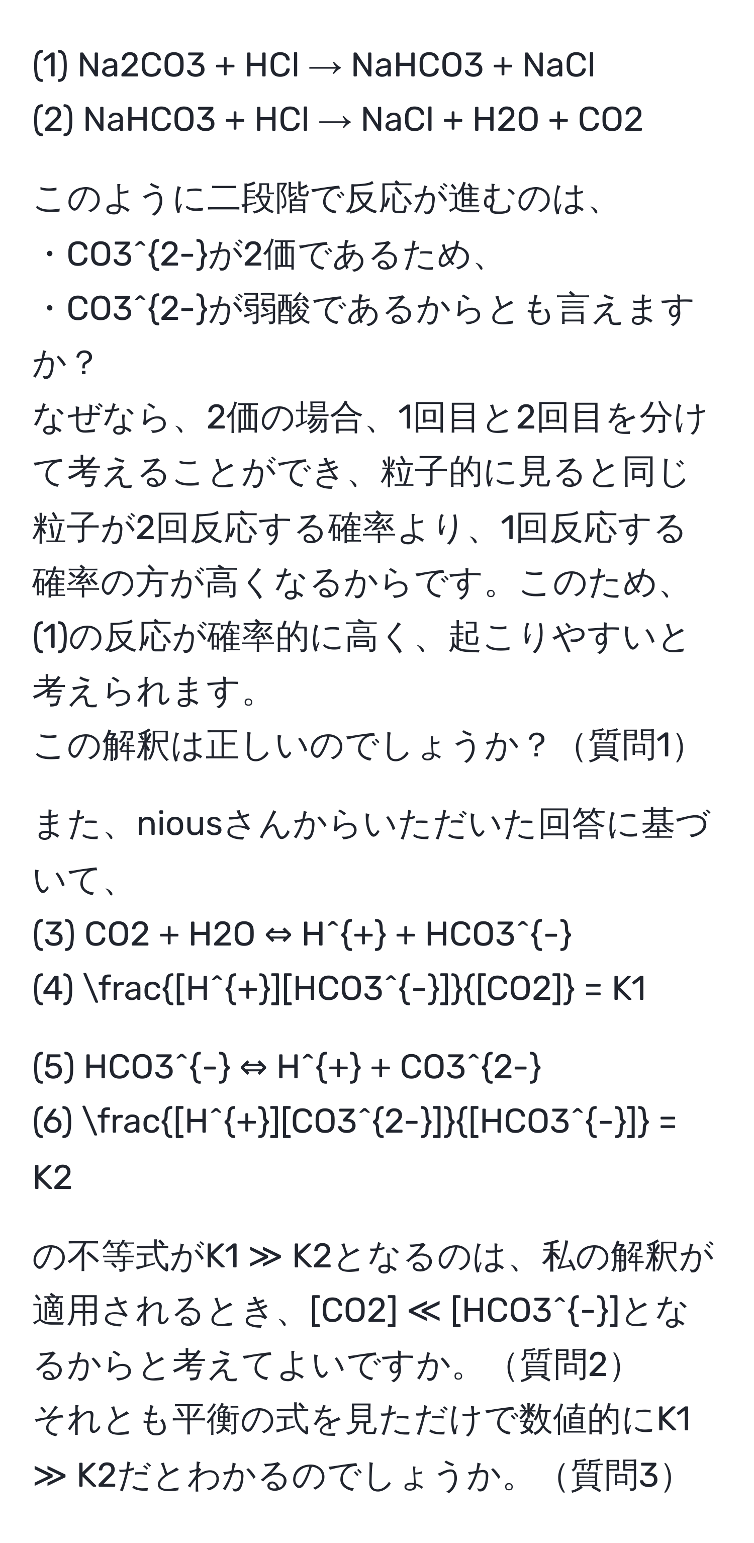 (1) Na2CO3 + HCl → NaHCO3 + NaCl  
(2) NaHCO3 + HCl → NaCl + H2O + CO2  

このように二段階で反応が進むのは、  
・CO3^(2-)が2価であるため、  
・CO3^(2-)が弱酸であるからとも言えますか？  
なぜなら、2価の場合、1回目と2回目を分けて考えることができ、粒子的に見ると同じ粒子が2回反応する確率より、1回反応する確率の方が高くなるからです。このため、(1)の反応が確率的に高く、起こりやすいと考えられます。  
この解釈は正しいのでしょうか？質問1  

また、niousさんからいただいた回答に基づいて、  
(3) CO2 + H2O ⇔ H^+ + HCO3^-  
(4)  ([H^+][HCO3^-])/[CO2]  = K1  

(5) HCO3^- ⇔ H^+ + CO3^(2-)  
(6)  ([H^+][CO3^(2-)])/[HCO3^-]  = K2  

の不等式がK1 ≫ K2となるのは、私の解釈が適用されるとき、[CO2] ≪ [HCO3^-]となるからと考えてよいですか。質問2  
それとも平衡の式を見ただけで数値的にK1 ≫ K2だとわかるのでしょうか。質問3