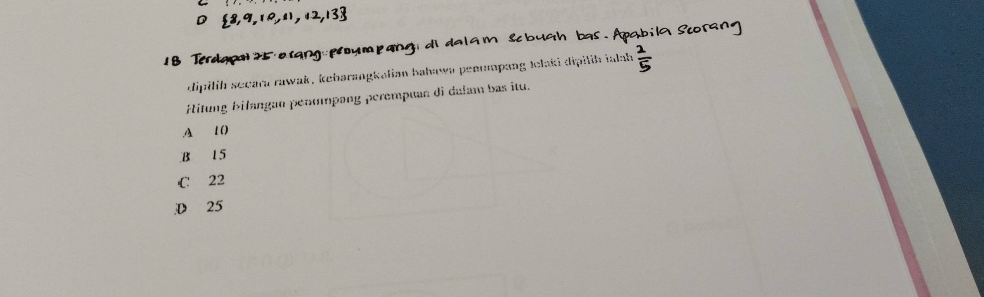 D  8,9,10,11,12,13
B Terdapal 2 5 a rạng pe u m p ang d
dipilih secara rawak , kebarangkalian bahawa penumpang Jelaki dipilih ialah =
Hitung bilangan penompang perempuan di dalam bas itu..A 1 ()
B 15
C 22
D 25