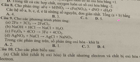 cn lớn cố số oxi hỏa băng +1.
D. Trong tắt cả các hợp chất, oxygen luôn có số oxi hóa bằng -2.
Câu 8. Cho phản ứng: aF Fe+bHNO_3to cFe(NO_3)_3+dNO+eH_2O
Các hệ số a, b, c, d, e là những số nguyên, đơn giản nhất. Tổng (a+b)
A. 4. B. 3. C. 6 D. 5. bằng
Câu 9. Cho các phương trình phản ứng: 2Fe+3Cl_2to 2FeCl_3.
(a)
(b) NaOH+HClto NaCl+H_2O.
(c) Fe_3O_4+4COto 3Fe+4CO_2.
(d) AgNO_3+NaClto AgCl+NaNO_3. 
Trong các phản ứng trên, số phản ứng oxi hóa - khử là
A. 2. B. 1. C. 3. D. 4.
Câu 10. Cho các phát biểu sau:
(a) Chất khử (chất bị oxi hóa) là chất nhường electron và chất bị oxi hóa
lectron.