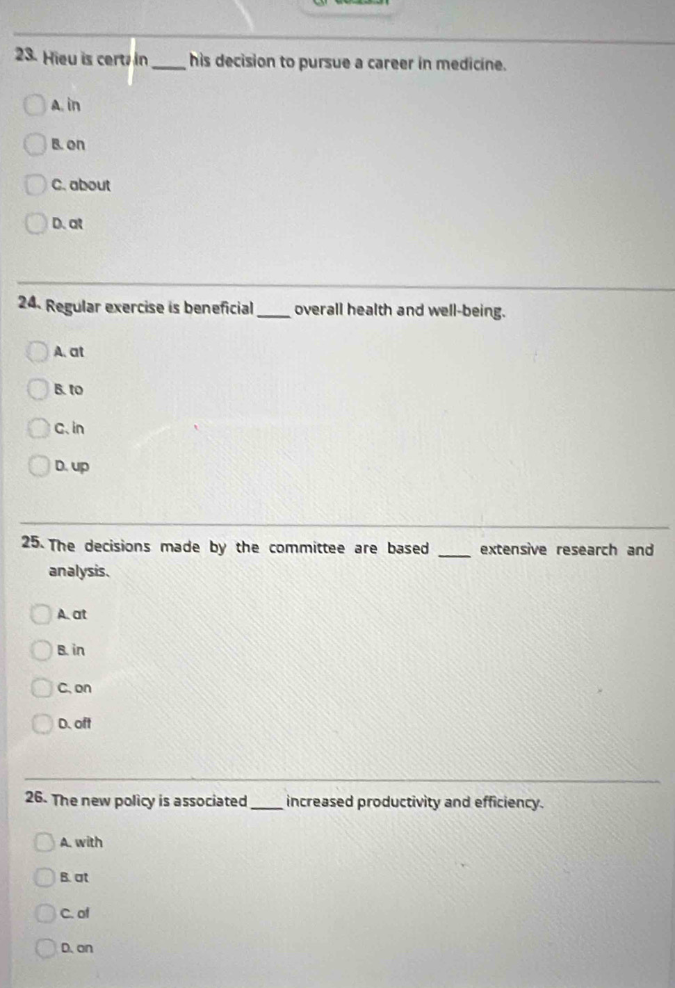 Hieu is cert in _his decision to pursue a career in medicine.
A. in
B. on
C. about
D. at
24. Regular exercise is beneficial_ overall health and well-being.
A. at
B. to
C、 in
D. up
25. The decisions made by the committee are based _extensive research and
analysis.
A. at
B. in
C. on
D. oft
26. The new policy is associated _increased productivity and efficiency.
A. with
B. at
C. of
D. on