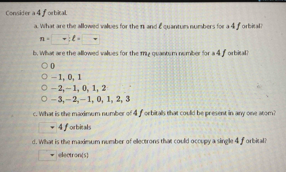 Consider a 4 forbital.
a. What are the allowed values for the n and £ quantum numbers for a 4 f orbital?
n= v:ell =
b. What are the allowed values for the m quantum number for a 4f orbital?
0
-1, 0, 1
−2, -1, 0, 1, 2
—3, —2, —1, 0, 1, 2, 3
c. What is the maximum number of 4 f orbitals that could be present in any one atom?
4 forbitals
d. What is the maximum number of electrons that could occupy a single 4 forbital?
electron(s)