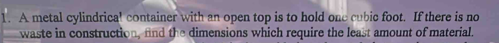 A metal cylindrical container with an open top is to hold one cubic foot. If there is no 
waste in construction, find the dimensions which require the least amount of material.