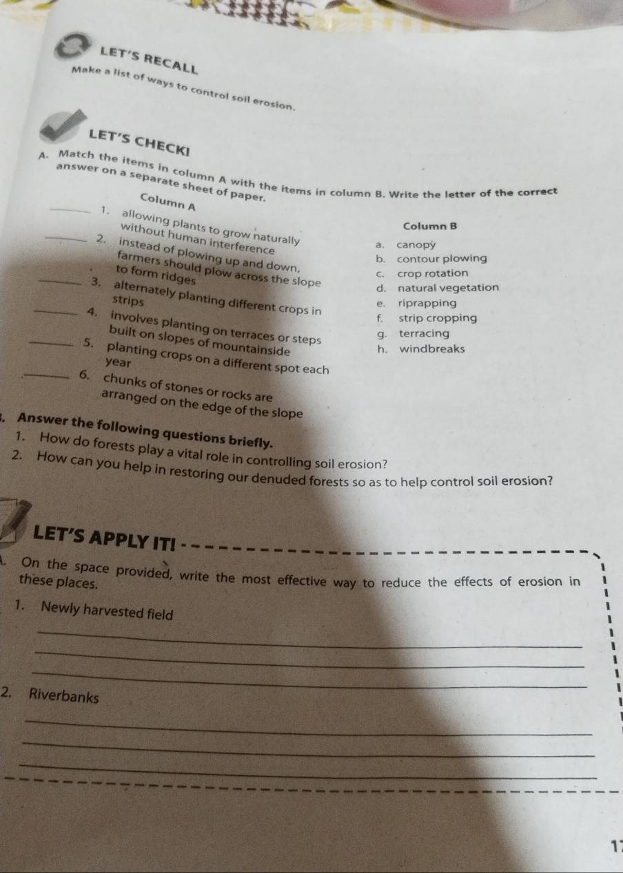 LET′S RECALL
Make a list of ways to control soil erosion.
LET′S CHECK!
A. Match the items in column A with the items in column B. Write the letter of the correct
_
answer on a separate sheet of paper.
Column A
Column B
_1. allowing plants to grow naturally
without human interference
a. canopy
2. instead of plowing up and down,
b. contour plowing
farmers should plow across the slope
_to form ridges
c. crop rotation
d. natural vegetation
_3. alternately planting different crops in
strips
e. riprapping
f. strip cropping
_4. involves planting on terraces or steps
g. terracing
built on slopes of mountainside
h. windbreaks
_5. planting crops on a different spot each
year
6. chunks of stones or rocks are
arranged on the edge of the slope
Answer the following questions briefly.
1. How do forests play a vital role in controlling soil erosion?
2. How can you help in restoring our denuded forests so as to help control soil erosion?
LET'S APPLY IT!
On the space provided, write the most effective way to reduce the effects of erosion in
these places.
1. Newly harvested field
_
_
_
2. Riverbanks
_
_
_
1