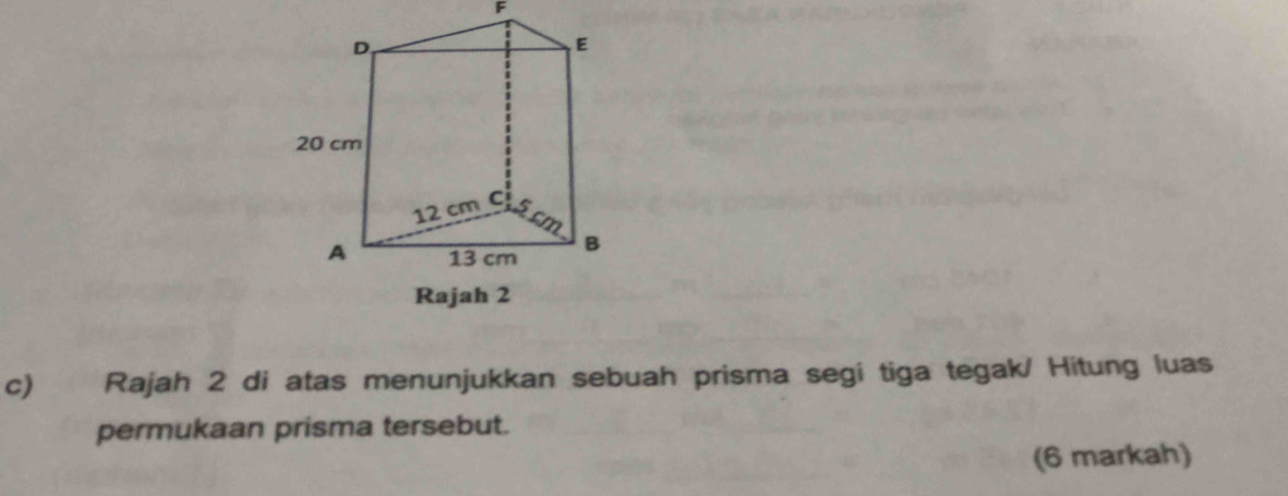 F
c) Rajah 2 di atas menunjukkan sebuah prisma segi tiga tegak/ Hitung luas 
permukaan prisma tersebut. 
(6 markah)