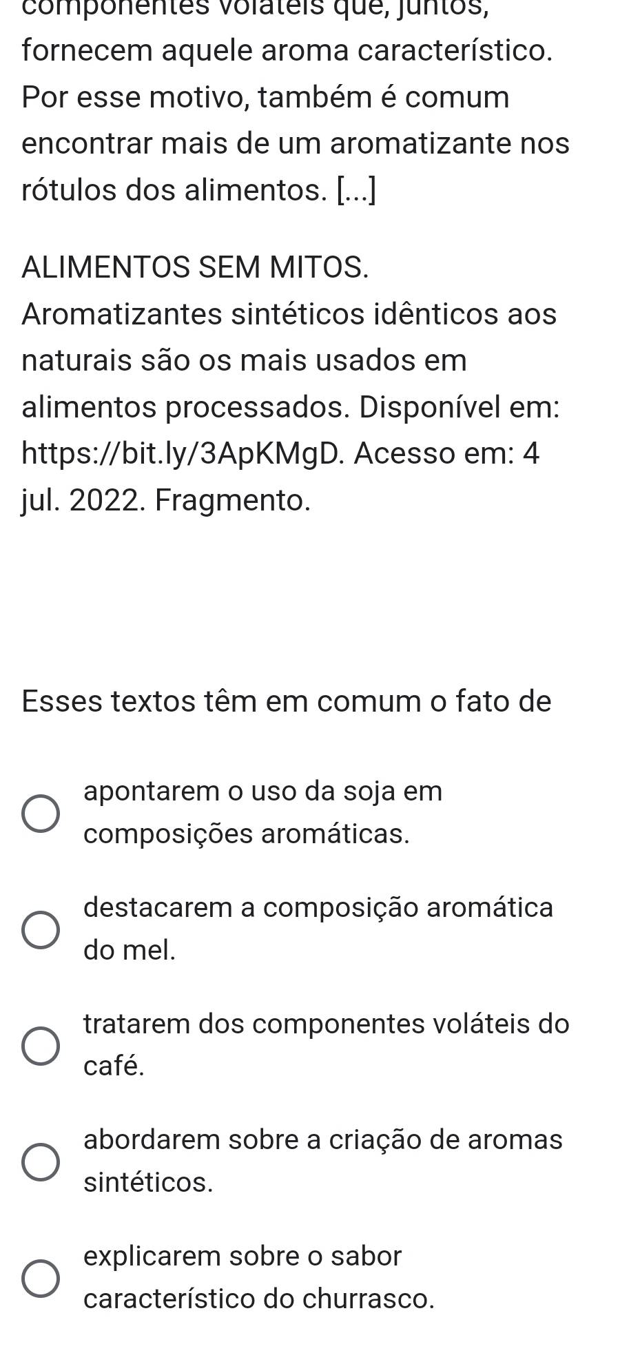 componentes volateis que, juntos,
fornecem aquele aroma característico.
Por esse motivo, também é comum
encontrar mais de um aromatizante nos
rótulos dos alimentos. [...]
ALIMENTOS SEM MITOS.
Aromatizantes sintéticos idênticos aos
naturais são os mais usados em
alimentos processados. Disponível em:
https://bit.ly/3ApKMgD. Acesso em: 4
jul. 2022. Fragmento.
Esses textos têm em comum o fato de
apontarem o uso da soja em
composições aromáticas.
destacarem a composição aromática
do mel.
tratarem dos componentes voláteis do
café.
abordarem sobre a criação de aromas
sintéticos.
explicarem sobre o sabor
característico do churrasco.