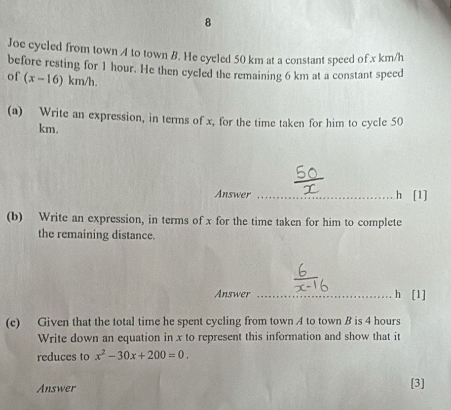 Joe cycled from town A to town B. He cycled 50 km at a constant speed of x km/h
before resting for 1 hour. He then cycled the remaining 6 km at a constant speed 
of (x-16)km/h. 
(a) Write an expression, in terms of x, for the time taken for him to cycle 50
km. 
Answer h [1] 
(b) Write an expression, in terms of x for the time taken for him to complete 
the remaining distance. 
Answer h [1] 
(c) Given that the total time he spent cycling from town A to town B is 4 hours
Write down an equation in x to represent this information and show that it 
reduces to x^2-30x+200=0. 
Answer [3]