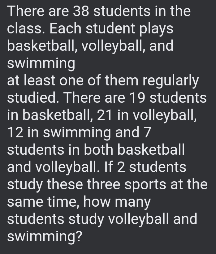 There are 38 students in the 
class. Each student plays 
basketball, volleyball, and 
swimming 
at least one of them regularly 
studied. There are 19 students 
in basketball, 21 in volleyball,
12 in swimming and 7
students in both basketball 
and volleyball. If 2 students 
study these three sports at the 
same time, how many 
students study volleyball and 
swimming?