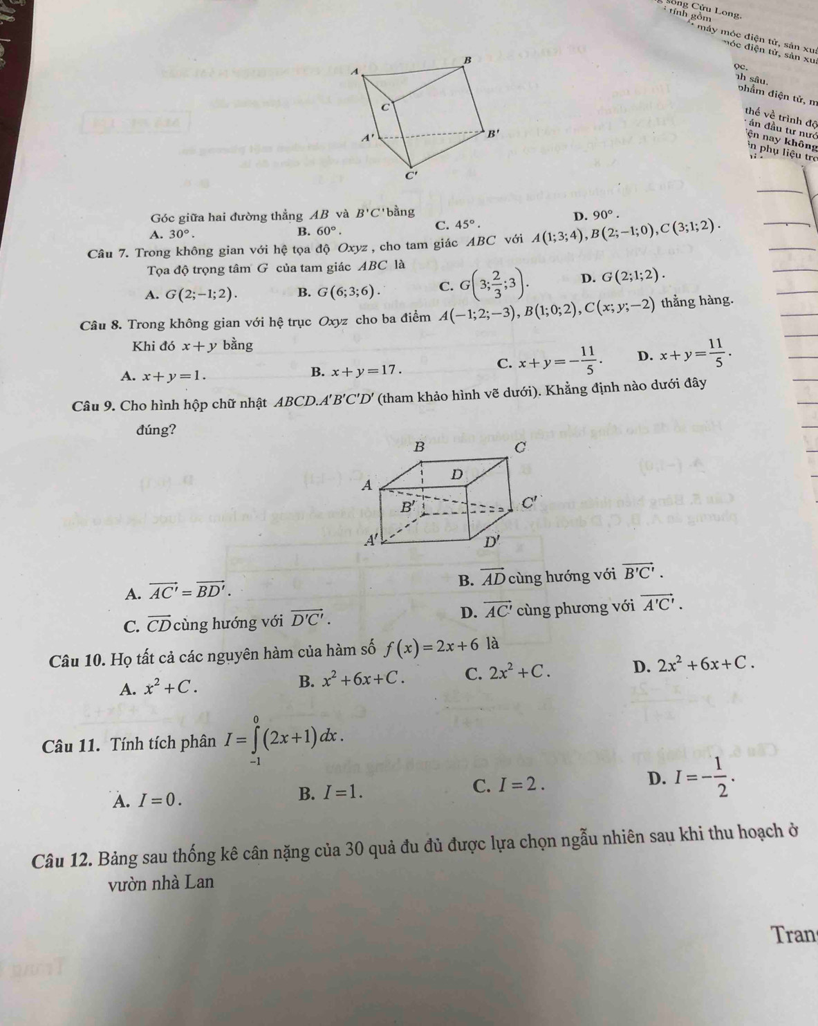 Sônh Cồm Long,
** máy móc điện từ, sản xu:
m   c điện tử, sản xu
Qc.
nh sâu. phẩm điện tử, m
thế về trình độ
*  án đầu tư nướ ện nay không
in phụ liệu trc 1 i .
Góc giữa hai đường thẳng AB và B'C' bằng
D. 90°.
C. 45°.
A. 30°.
B. 60°.
Câu 7. Trong không gian với hệ tọa độ Oxyz , cho tam giác ABC với A(1;3;4),B(2;-1;0),C(3;1;2).
Tọa độ trọng tâm G của tam giác ABC là
A. G(2;-1;2). B. G(6;3;6). C. G(3; 2/3 ;3). D. G(2;1;2).
Câu 8. Trong không gian với hệ trục Oxyz cho ba điểm A(-1;2;-3),B(1;0;2),C(x;y;-2) thằng hàng.
Khi đó x+y bằng
A. x+y=1.
B. x+y=17.
C. x+y=- 11/5 . D. x+y= 11/5 .
Câu 9. Cho hình hộp chữ nhật ABCD.A 'B'C'D' (tham khảo hình vẽ dưới). Khẳng định nào dưới đây
đúng?
B. vector AD
A. vector AC'=vector BD'. cùng hướng với vector B'C'.
D. vector AC'
C. vector CDcing g hướng với vector D'C'. cùng phương với vector A'C'.
Câu 10. Họ tất cả các nguyên hàm của hàm số f(x)=2x+6 là
A. x^2+C.
B. x^2+6x+C. C. 2x^2+C. D. 2x^2+6x+C.
Câu 11. Tính tích phân I=∈tlimits _,^0(2x+1)dx.
A. I=0.
B. I=1. C. I=2. D. I=- 1/2 .
Câu 12. Bảng sau thống kê cân nặng của 30 quả đu đủ được lựa chọn ngẫu nhiên sau khi thu hoạch ở
vườn nhà Lan
Tran