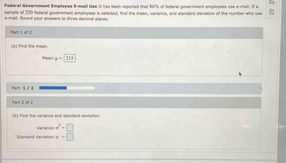 Federal Government Employee E-mail Use It has been reported that 86% of federal government employees use e-mail. If a 
sample of 250 federal government employees is selected, find the mean, variance, and standard deviation of the number who use 
e-mail. Round your answers to three decimal places. 
Part 1 of 2 
(a) Find the mean. 
Mean: mu = 215
Part: 1 / 2 
Part 2 of 2 
(b) Find the variance and standard deviation. 
Variance: sigma^2=□
Standard deviation: sigma =□