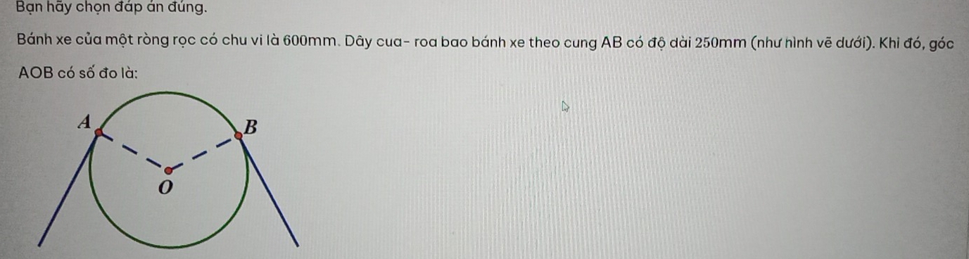 Bạn hãy chọn đáp án đúng. 
Bánh xe của một ròng rọc có chu vi là 600mm. Dây cua- roa bao bánh xe theo cung AB có độ dài 250mm (như hình vẽ dưới). Khi đó, góc
AOB có số đo là: