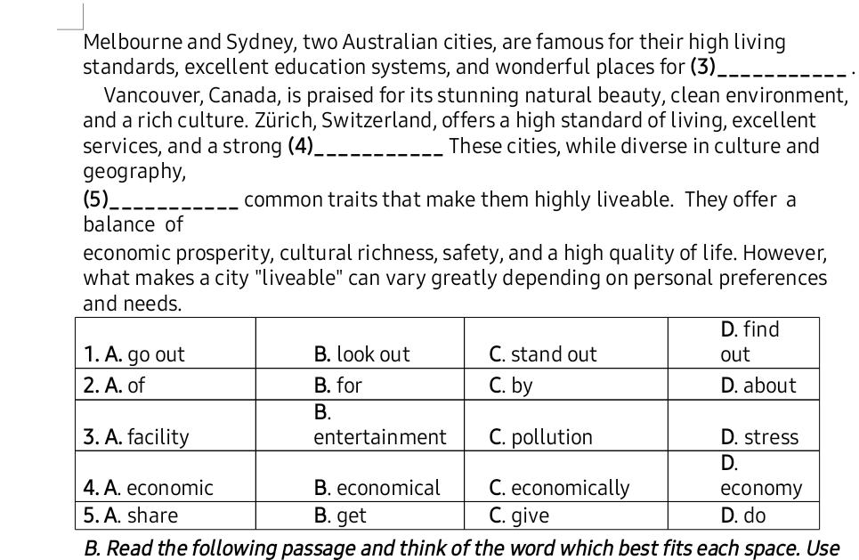 Melbourne and Sydney, two Australian cities, are famous for their high living 
standards, excellent education systems, and wonderful places for (3)_ 
Vancouver, Canada, is praised for its stunning natural beauty, clean environment, 
and a rich culture. Zürich, Switzerland, offers a high standard of living, excellent 
services, and a strong (4)_ These cities, while diverse in culture and 
geography, 
(5)_ common traits that make them highly liveable. They offer a 
balance of 
economic prosperity, cultural richness, safety, and a high quality of life. However, 
what makes a city "liveable" can vary greatly depending on personal preferences 
ee 
B. Read the following passage and think of the word which best fits each space. Use