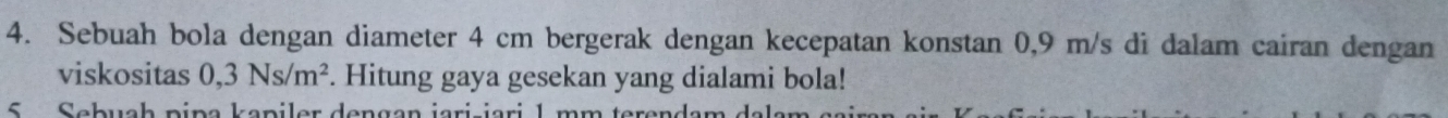 Sebuah bola dengan diameter 4 cm bergerak dengan kecepatan konstan 0,9 m/s di dalam cairan dengan 
viskositas 0,3Ns/m^2. Hitung gaya gesekan yang dialami bola! 
5 Sebuah pipa kapiler dengan jari-iari 1 mm teren