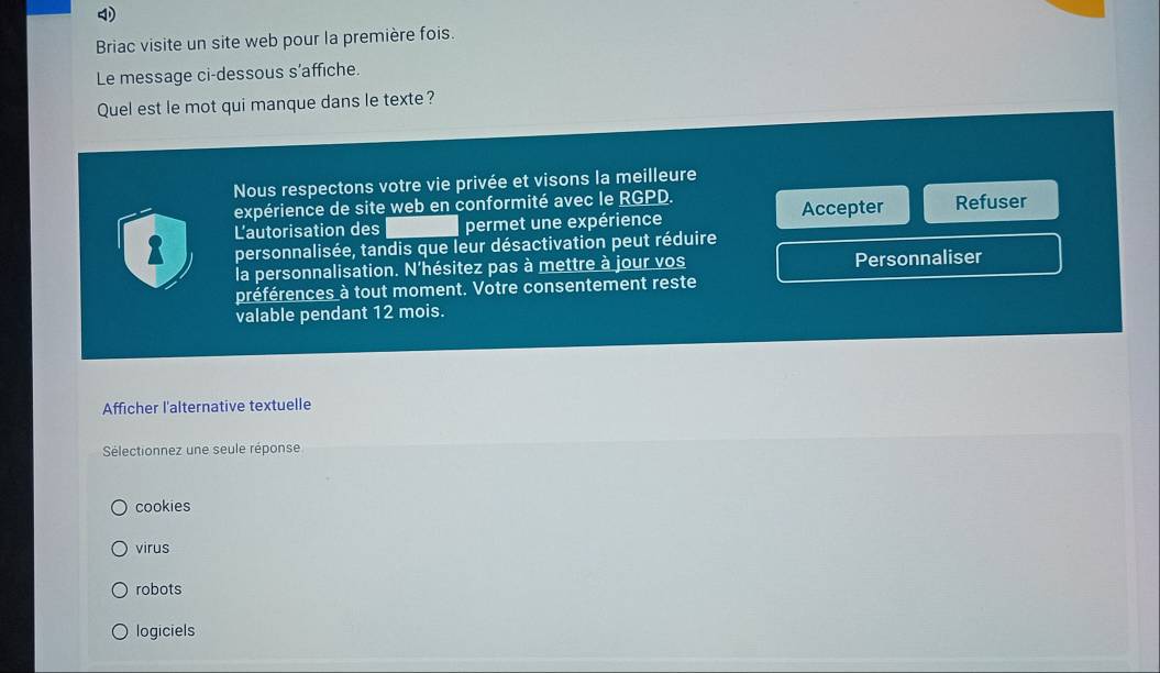 Briac visite un site web pour la première fois.
Le message ci-dessous s’affiche.
Quel est le mot qui manque dans le texte?
Nous respectons votre vie privée et visons la meilleure
expérience de site web en conformité avec le RGPD.
8 L'autorisation des permet une expérience Accepter Refuser
personnalisée, tandis que leur désactivation peut réduire
la personnalisation. N'hésitez pas à mettre à jour vos Personnaliser
préférences à tout moment. Votre consentement reste
valable pendant 12 mois.
Afficher l'alternative textuelle
Sélectionnez une seule réponse
cookies
virus
robots
logiciels