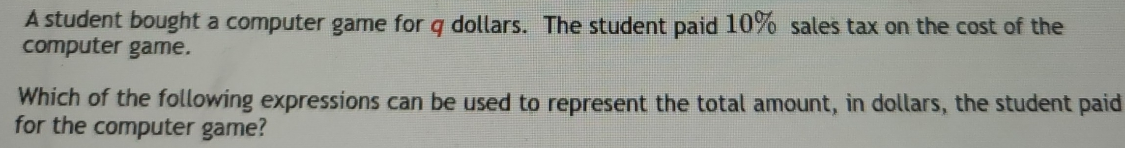 A student bought a computer game for q dollars. The student paid 10% sales tax on the cost of the 
computer game. 
Which of the following expressions can be used to represent the total amount, in dollars, the student paid 
for the computer game?