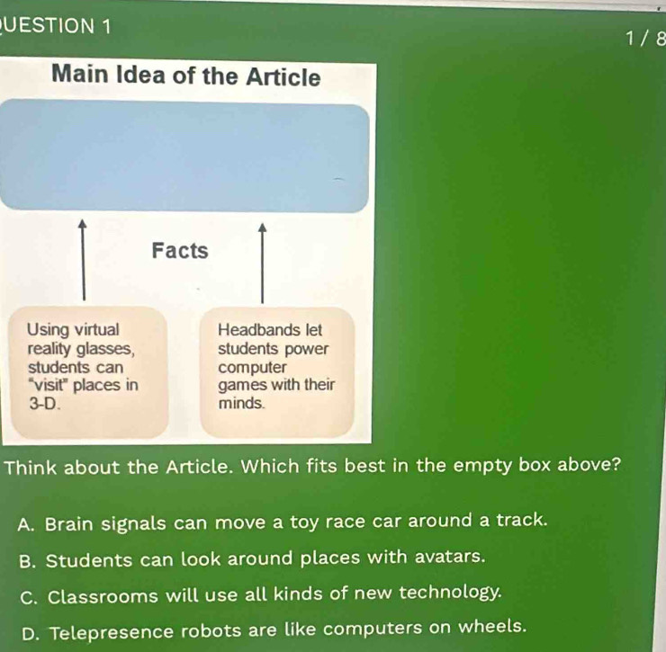 UESTION 1 1/ 8
Main Idea of the Article
Facts
Using virtual Headbands let
reality glasses, students power
students can computer
“visit” places in games with their
3-D. minds.
Think about the Article. Which fits best in the empty box above?
A. Brain signals can move a toy race car around a track.
B. Students can look around places with avatars.
C. Classrooms will use all kinds of new technology.
D. Telepresence robots are like computers on wheels.